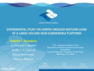 EXPERIMENTAL STUDY ON VORTEX-INDUCED MOTIONS (VIM)
          OF A LARGE-VOLUME SEMI-SUBMERSIBLE PLATFORM

           Rodolfo T. Gonçalves
           Guilherme F. Rosetti                                 TPN – Numerical Offshore Tank
                                                           Department of Naval Architecture and Ocean
            André L. C. Fujarra                                            Engineering
                                                           Escola Politécnica – University of São Paulo
             Kazuo Nishimoto                                          São Paulo, SP, Brazil

             Allan C. Oliveira

Rotterdam| The Netherlands | June | 2011
June | 2011                                30th International Conference on Ocean, Offshore and Arctic Engineering   1
 
