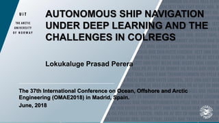 AUTONOMOUS SHIP NAVIGATION
UNDER DEEP LEARNING AND THE
CHALLENGES IN COLREGS
Lokukaluge Prasad Perera
The 37th International Conference on Ocean, Offshore and Arctic
Engineering (OMAE2018) in Madrid, Spain.
June, 2018
 