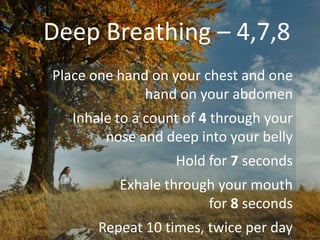 Deep Breathing – 4,7,8
Place one hand on your chest and one
hand on your abdomen
Inhale to a count of 4 through your
nose and deep into your belly
Hold for 7 seconds
Exhale through your mouth
for 8 seconds
Repeat 10 times, twice per day
 