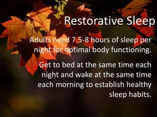 Restorative Sleep
Adults need 7.5-8 hours of sleep per
night for optimal body functioning.
Get to bed at the same time each
night and wake at the same time
each morning to establish healthy
sleep habits.
 