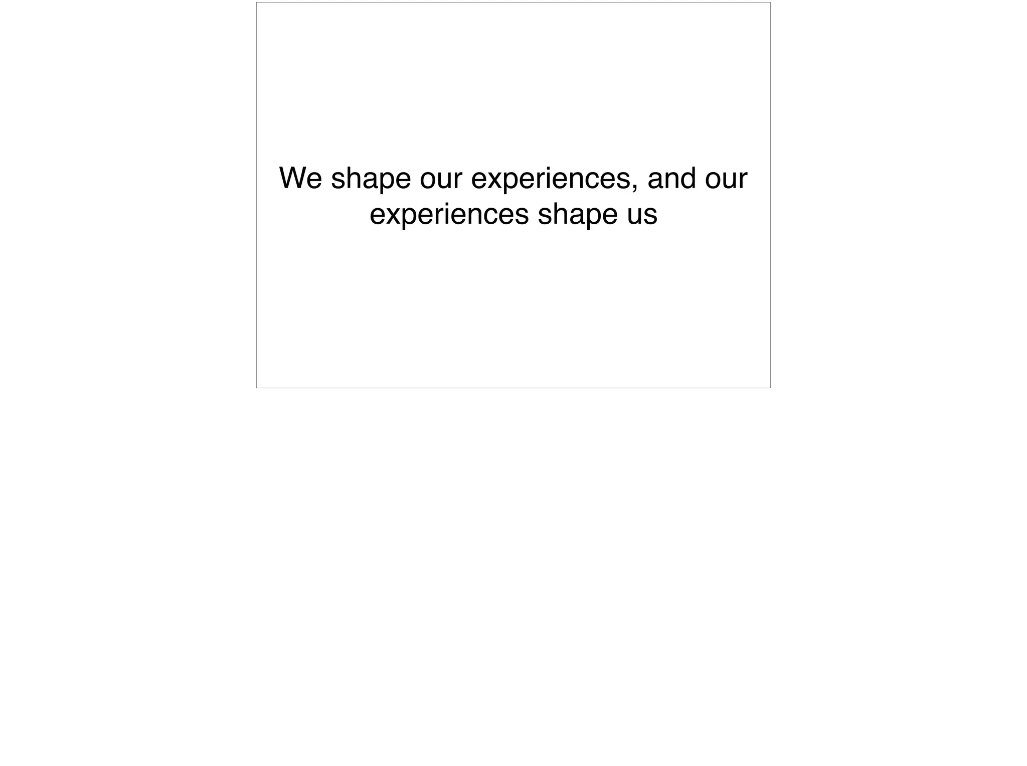 We shape our experiences, and our
experiences shape us
 