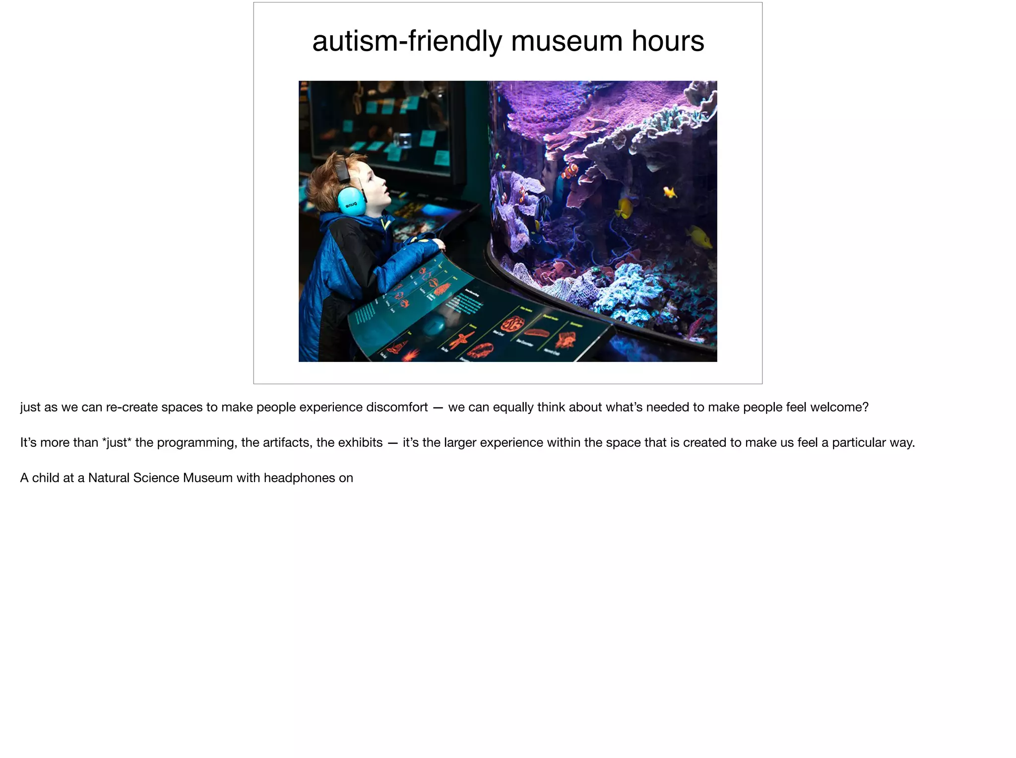 autism-friendly museum hours
just as we can re-create spaces to make people experience discomfort — we can equally think about what’s needed to make people feel welcome?

It’s more than *just* the programming, the artifacts, the exhibits — it’s the larger experience within the space that is created to make us feel a particular way.

A child at a Natural Science Museum with headphones on
 