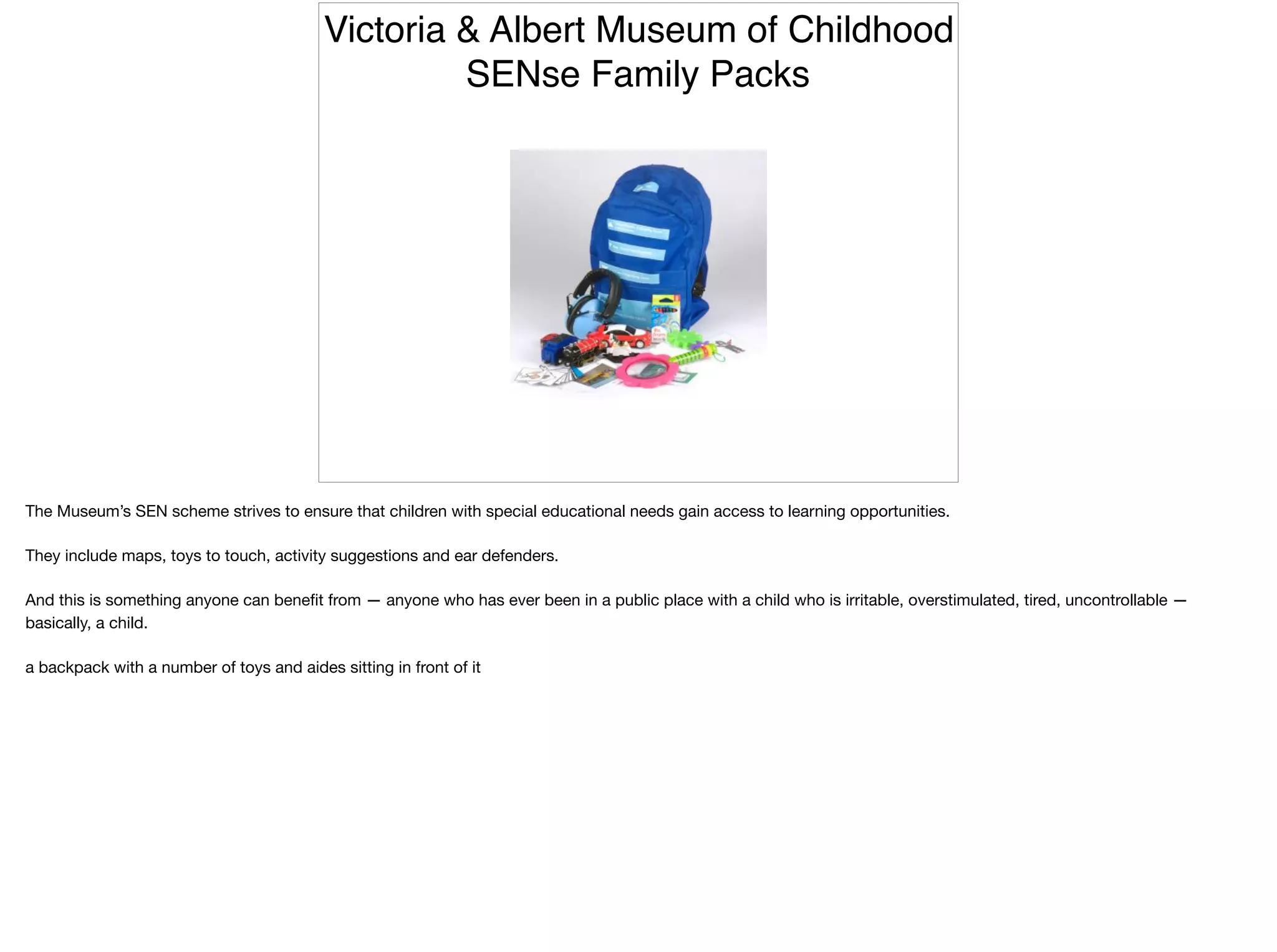 Victoria & Albert Museum of Childhood
SENse Family Packs
The Museum’s SEN scheme strives to ensure that children with special educational needs gain access to learning opportunities.

They include maps, toys to touch, activity suggestions and ear defenders.

And this is something anyone can beneﬁt from — anyone who has ever been in a public place with a child who is irritable, overstimulated, tired, uncontrollable —
basically, a child.

a backpack with a number of toys and aides sitting in front of it
 