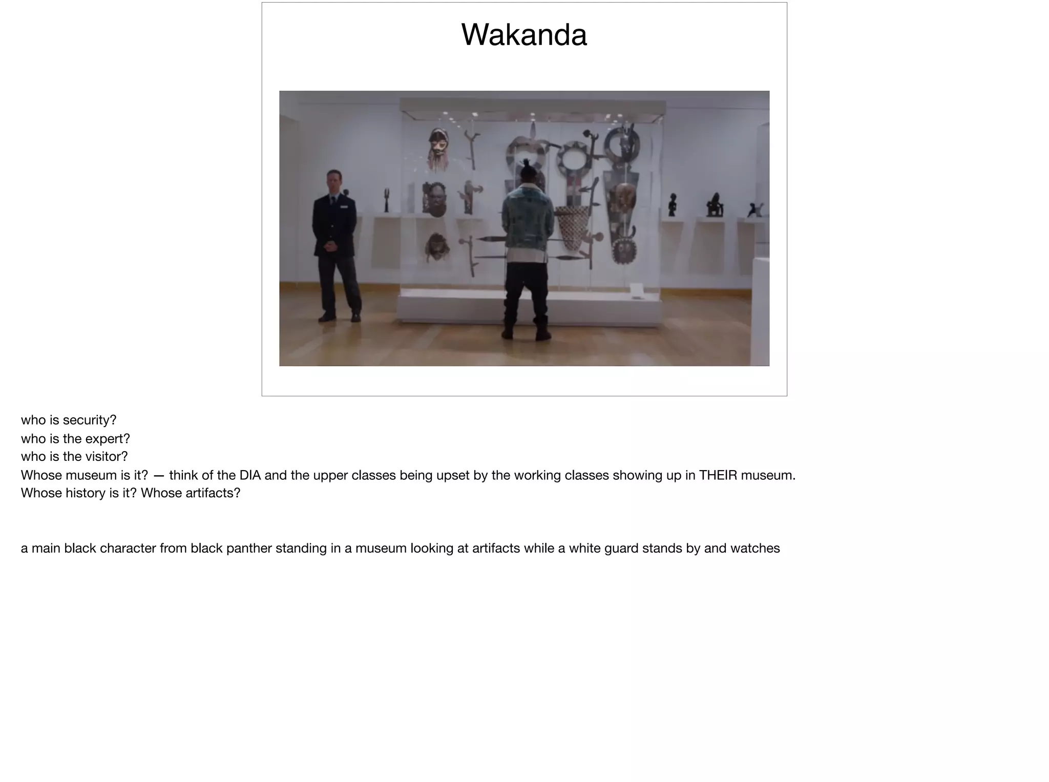Wakanda
who is security?

who is the expert?

who is the visitor?

Whose museum is it? — think of the DIA and the upper classes being upset by the working classes showing up in THEIR museum.

Whose history is it? Whose artifacts?

a main black character from black panther standing in a museum looking at artifacts while a white guard stands by and watches
 