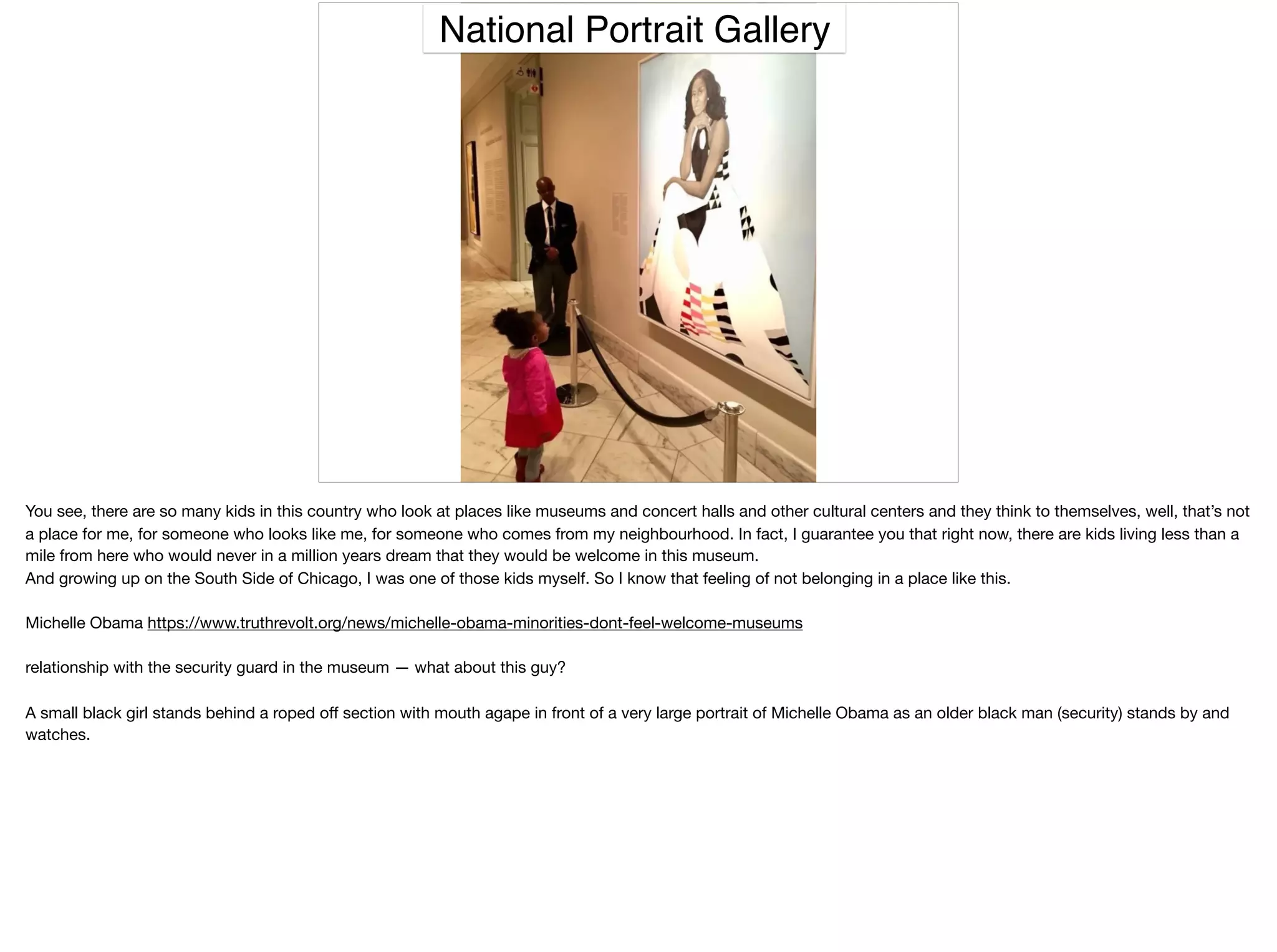 National Portrait Gallery
You see, there are so many kids in this country who look at places like museums and concert halls and other cultural centers and they think to themselves, well, that’s not
a place for me, for someone who looks like me, for someone who comes from my neighbourhood. In fact, I guarantee you that right now, there are kids living less than a
mile from here who would never in a million years dream that they would be welcome in this museum.

And growing up on the South Side of Chicago, I was one of those kids myself. So I know that feeling of not belonging in a place like this.

Michelle Obama https://www.truthrevolt.org/news/michelle-obama-minorities-dont-feel-welcome-museums

relationship with the security guard in the museum — what about this guy?

A small black girl stands behind a roped oﬀ section with mouth agape in front of a very large portrait of Michelle Obama as an older black man (security) stands by and
watches.
 
