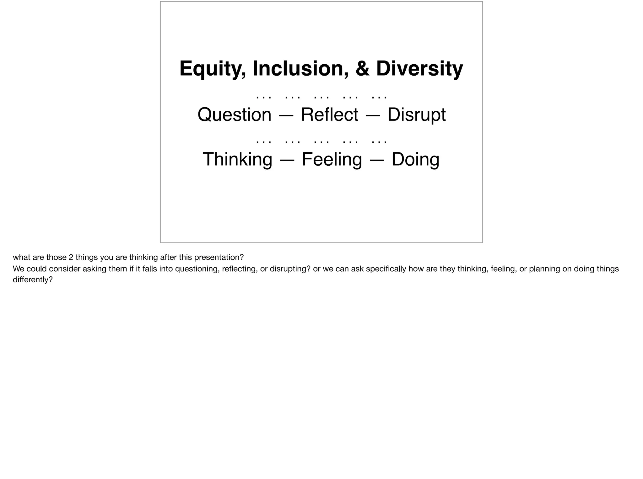 Equity, Inclusion, & Diversity
… … … … …
Question — Reﬂect — Disrupt
… … … … …
Thinking — Feeling — Doing
what are those 2 things you are thinking after this presentation?

We could consider asking them if it falls into questioning, reﬂecting, or disrupting? or we can ask speciﬁcally how are they thinking, feeling, or planning on doing things
diﬀerently?
 