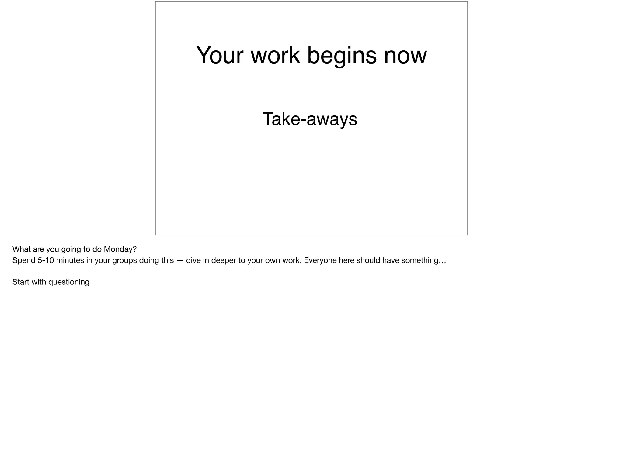 Your work begins now
Take-aways
What are you going to do Monday?

Spend 5-10 minutes in your groups doing this — dive in deeper to your own work. Everyone here should have something…

Start with questioning
 