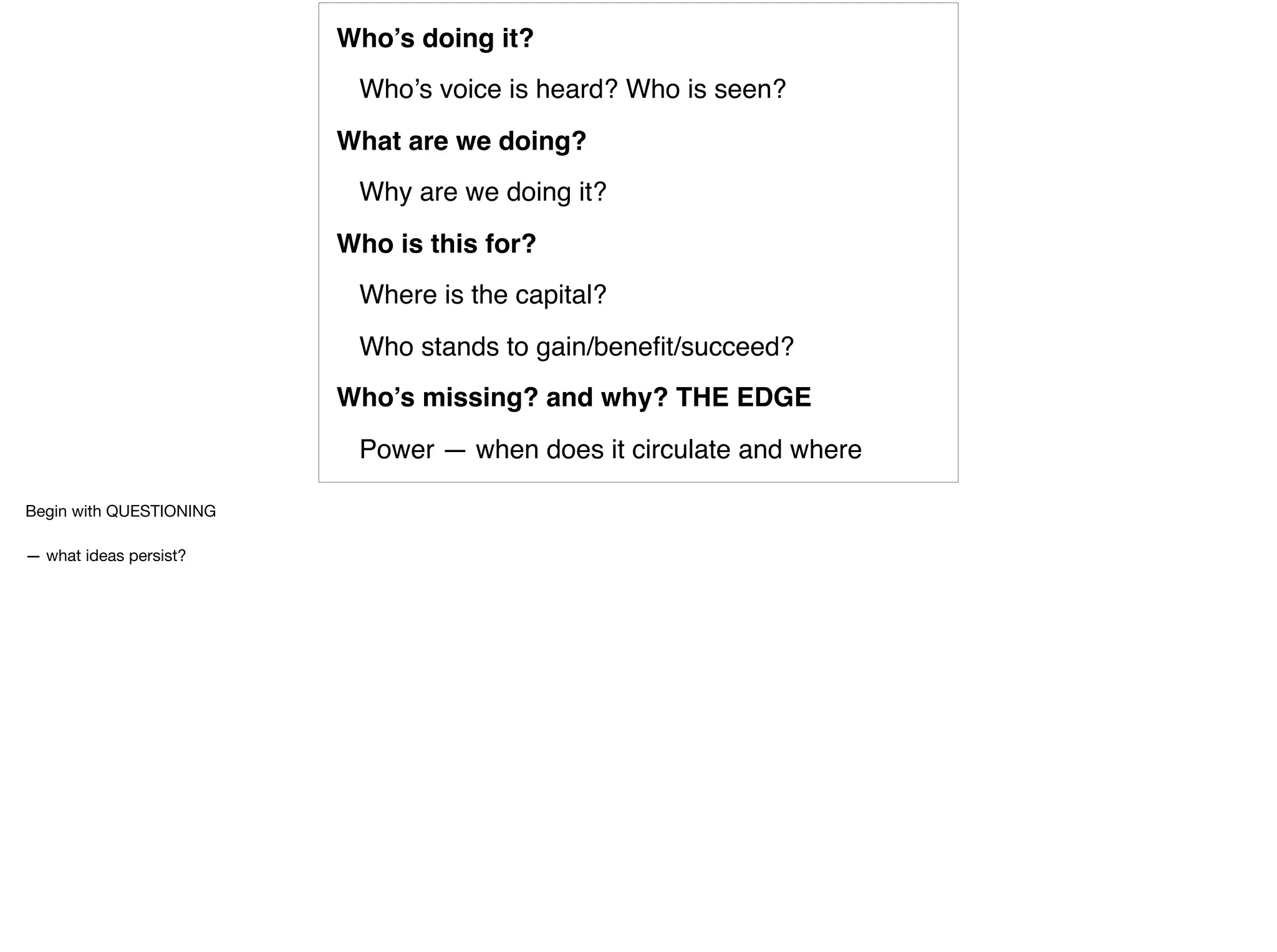 Who’s doing it?
Who’s voice is heard? Who is seen?
What are we doing?
Why are we doing it?
Who is this for?
Where is the capital?
Who stands to gain/beneﬁt/succeed?
Who’s missing? and why? THE EDGE
Power — when does it circulate and where
Begin with QUESTIONING

— what ideas persist?
 