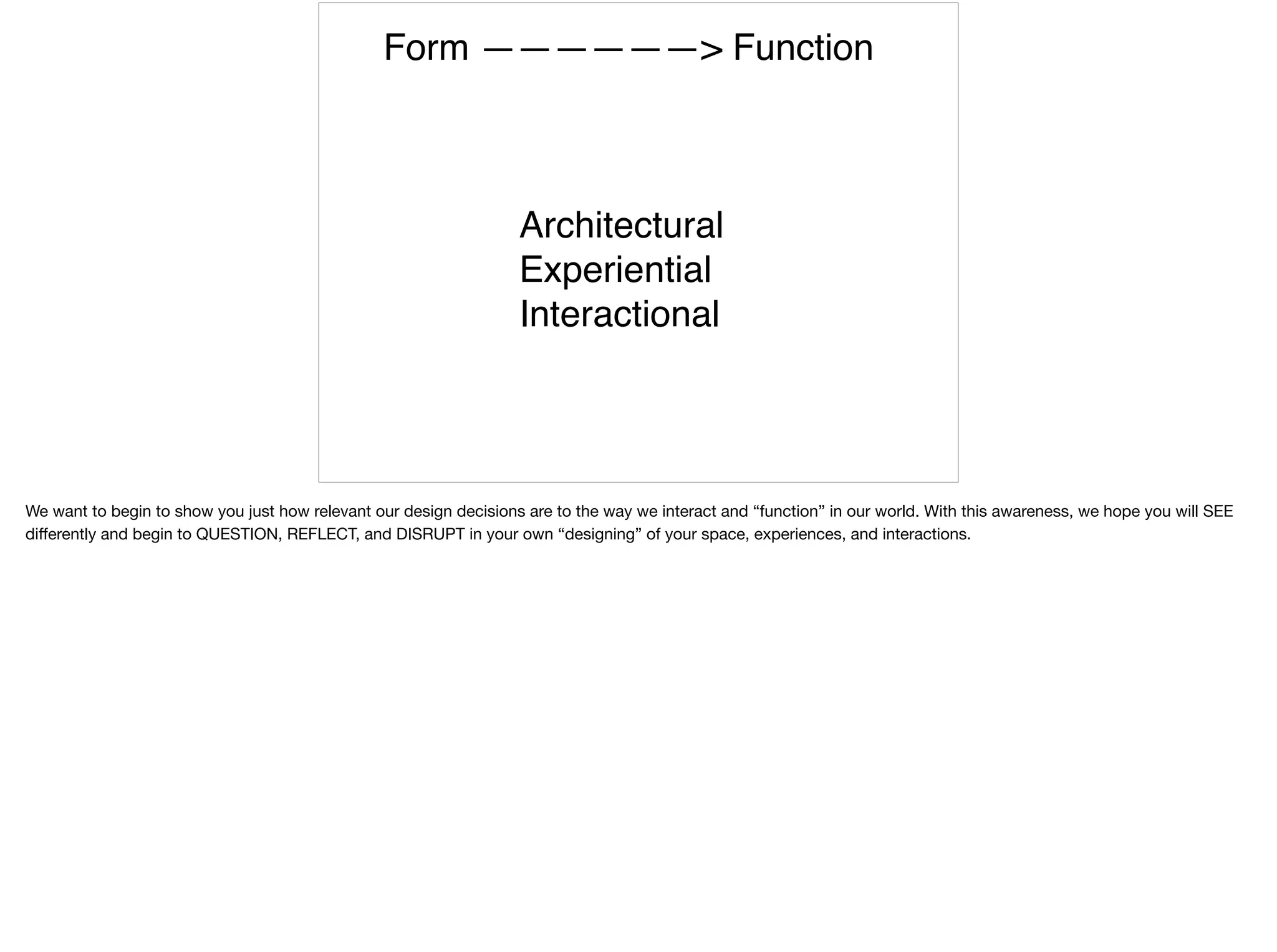 Form ——————> Function
Architectural
Experiential
Interactional
We want to begin to show you just how relevant our design decisions are to the way we interact and “function” in our world. With this awareness, we hope you will SEE
diﬀerently and begin to QUESTION, REFLECT, and DISRUPT in your own “designing” of your space, experiences, and interactions.
 