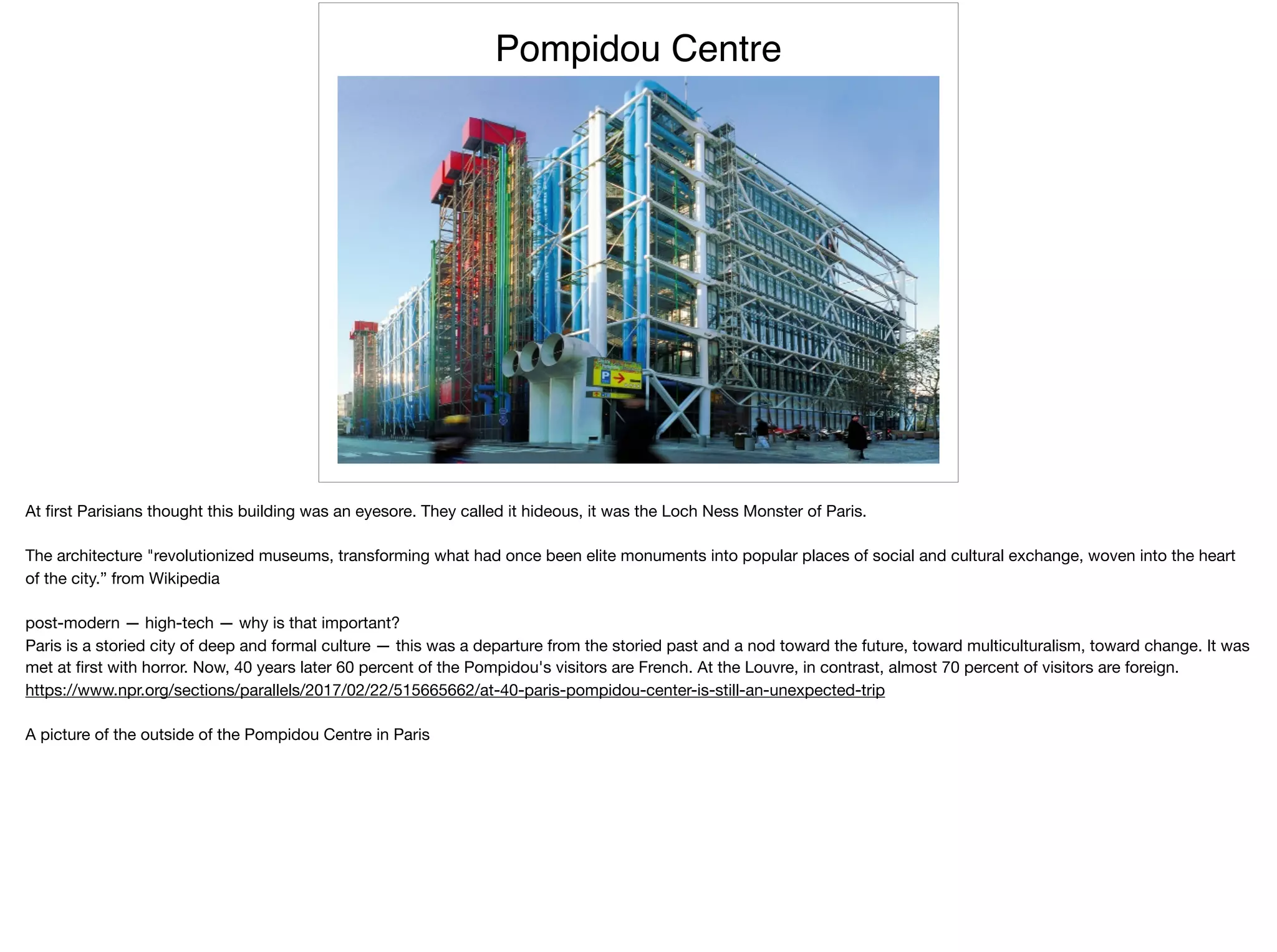 Pompidou Centre
At ﬁrst Parisians thought this building was an eyesore. They called it hideous, it was the Loch Ness Monster of Paris.

The architecture "revolutionized museums, transforming what had once been elite monuments into popular places of social and cultural exchange, woven into the heart
of the city.” from Wikipedia

post-modern — high-tech — why is that important?

Paris is a storied city of deep and formal culture — this was a departure from the storied past and a nod toward the future, toward multiculturalism, toward change. It was
met at ﬁrst with horror. Now, 40 years later 60 percent of the Pompidou's visitors are French. At the Louvre, in contrast, almost 70 percent of visitors are foreign.

https://www.npr.org/sections/parallels/2017/02/22/515665662/at-40-paris-pompidou-center-is-still-an-unexpected-trip

A picture of the outside of the Pompidou Centre in Paris
 