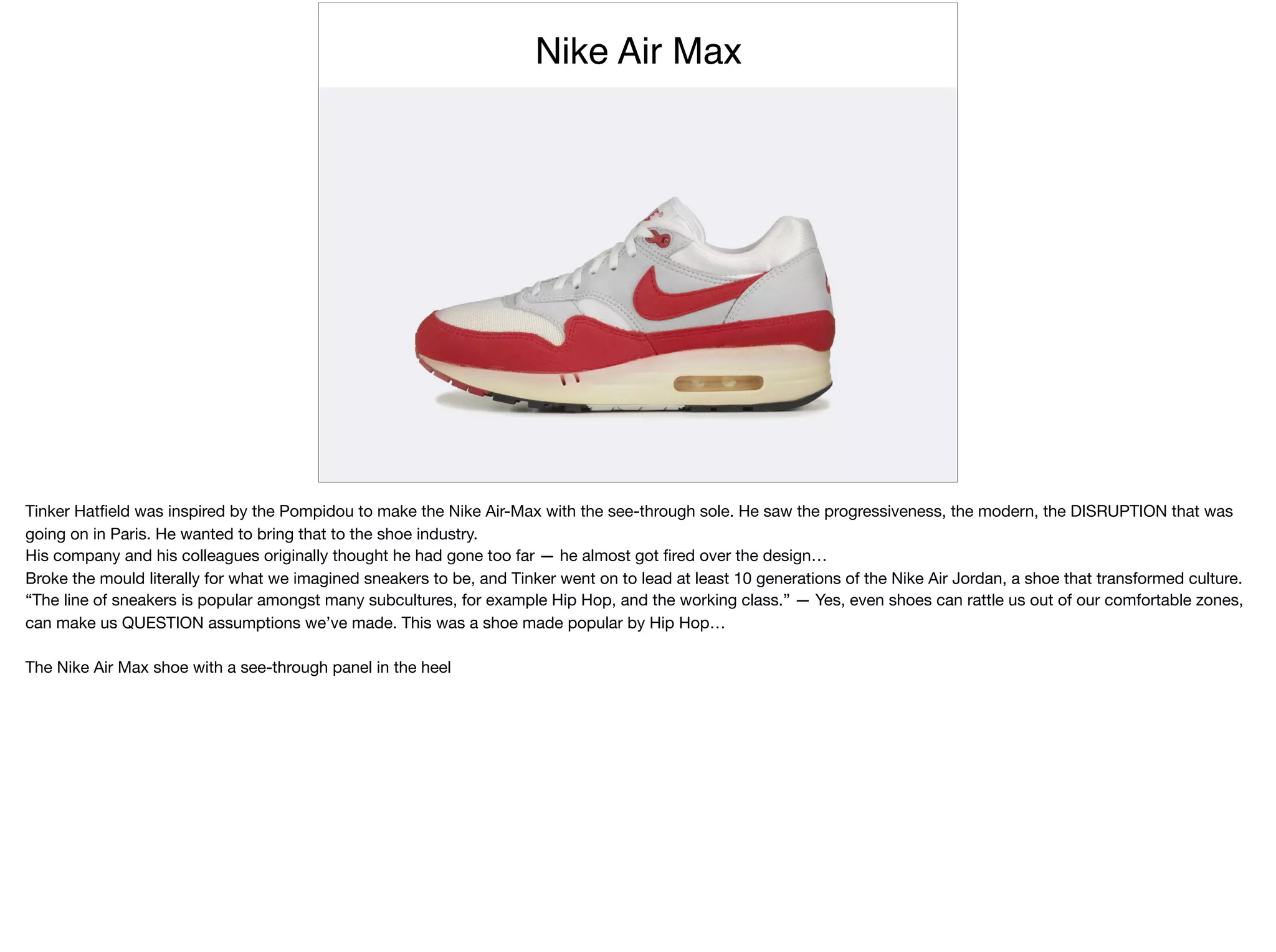 Nike Air Max
Tinker Hatﬁeld was inspired by the Pompidou to make the Nike Air-Max with the see-through sole. He saw the progressiveness, the modern, the DISRUPTION that was
going on in Paris. He wanted to bring that to the shoe industry.

His company and his colleagues originally thought he had gone too far — he almost got ﬁred over the design…

Broke the mould literally for what we imagined sneakers to be, and Tinker went on to lead at least 10 generations of the Nike Air Jordan, a shoe that transformed culture.

“The line of sneakers is popular amongst many subcultures, for example Hip Hop, and the working class.” — Yes, even shoes can rattle us out of our comfortable zones,
can make us QUESTION assumptions we’ve made. This was a shoe made popular by Hip Hop…

The Nike Air Max shoe with a see-through panel in the heel
 