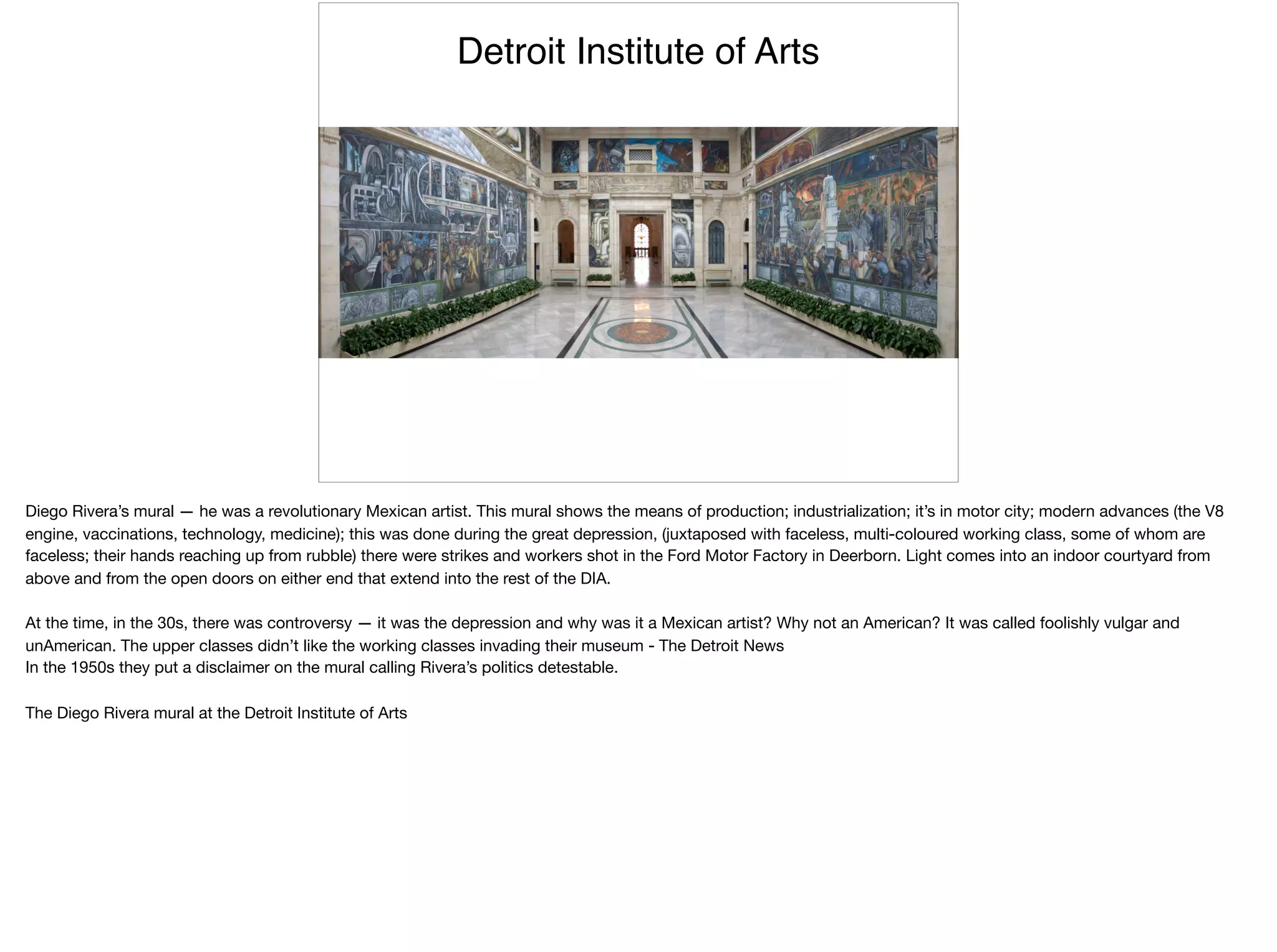 Detroit Institute of Arts
Diego Rivera’s mural — he was a revolutionary Mexican artist. This mural shows the means of production; industrialization; it’s in motor city; modern advances (the V8
engine, vaccinations, technology, medicine); this was done during the great depression, (juxtaposed with faceless, multi-coloured working class, some of whom are
faceless; their hands reaching up from rubble) there were strikes and workers shot in the Ford Motor Factory in Deerborn. Light comes into an indoor courtyard from
above and from the open doors on either end that extend into the rest of the DIA.

At the time, in the 30s, there was controversy — it was the depression and why was it a Mexican artist? Why not an American? It was called foolishly vulgar and
unAmerican. The upper classes didn’t like the working classes invading their museum - The Detroit News

In the 1950s they put a disclaimer on the mural calling Rivera’s politics detestable.

The Diego Rivera mural at the Detroit Institute of Arts
 
