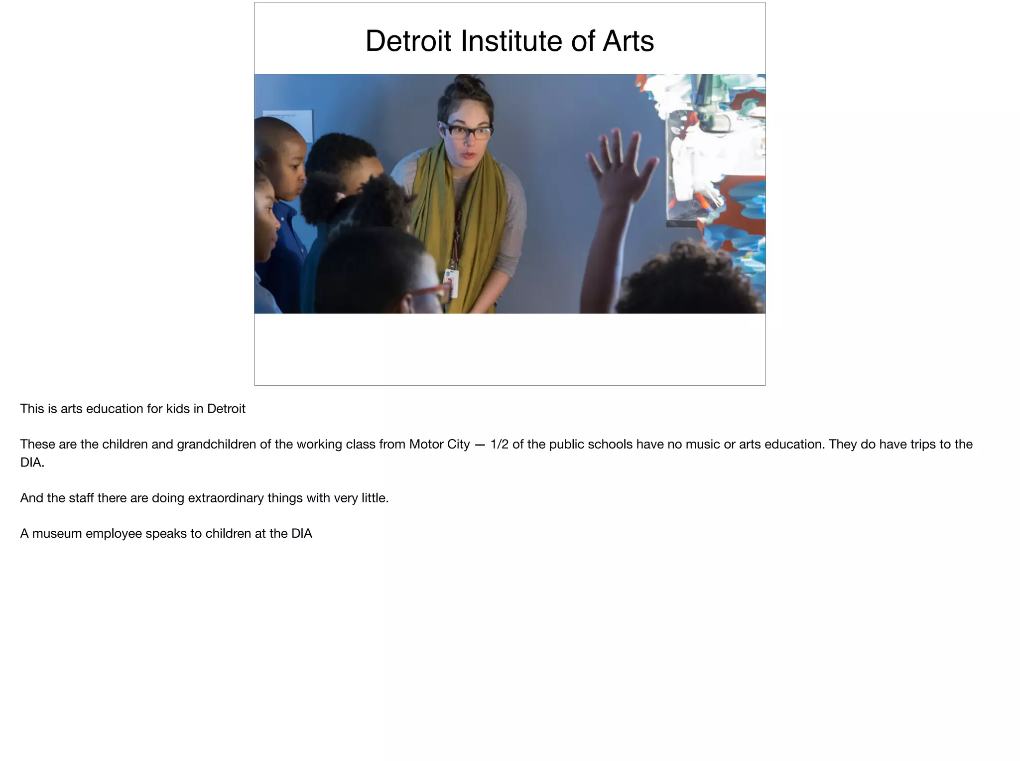 Detroit Institute of Arts
This is arts education for kids in Detroit

These are the children and grandchildren of the working class from Motor City — 1/2 of the public schools have no music or arts education. They do have trips to the
DIA.

And the staﬀ there are doing extraordinary things with very little.

A museum employee speaks to children at the DIA
 