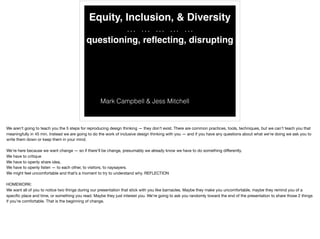 Equity, Inclusion, & Diversity
… … … … …
questioning, reﬂecting, disrupting
Mark Campbell & Jess Mitchell
We aren’t going to teach you the 5 steps for reproducing design thinking — they don’t exist. There are common practices, tools, techniques, but we can’t teach you that
meaningfully in 45 min. Instead we are going to do the work of inclusive design thinking with you — and if you have any questions about what we’re doing we ask you to
write them down or keep them in your mind.

We’re here because we want change — so if there’ll be change, presumably we already know we have to do something diﬀerently.

We have to critique

We have to openly share idea, 

We have to openly listen — to each other, to visitors, to naysayers. 

We might feel uncomfortable and that’s a moment to try to understand why. REFLECTION

HOMEWORK:

We want all of you to notice two things during our presentation that stick with you like barnacles. Maybe they make you uncomfortable, maybe they remind you of a
speciﬁc place and time, or something you read. Maybe they just interest you. We’re going to ask you randomly toward the end of the presentation to share those 2 things
if you’re comfortable. That is the beginning of change.
 