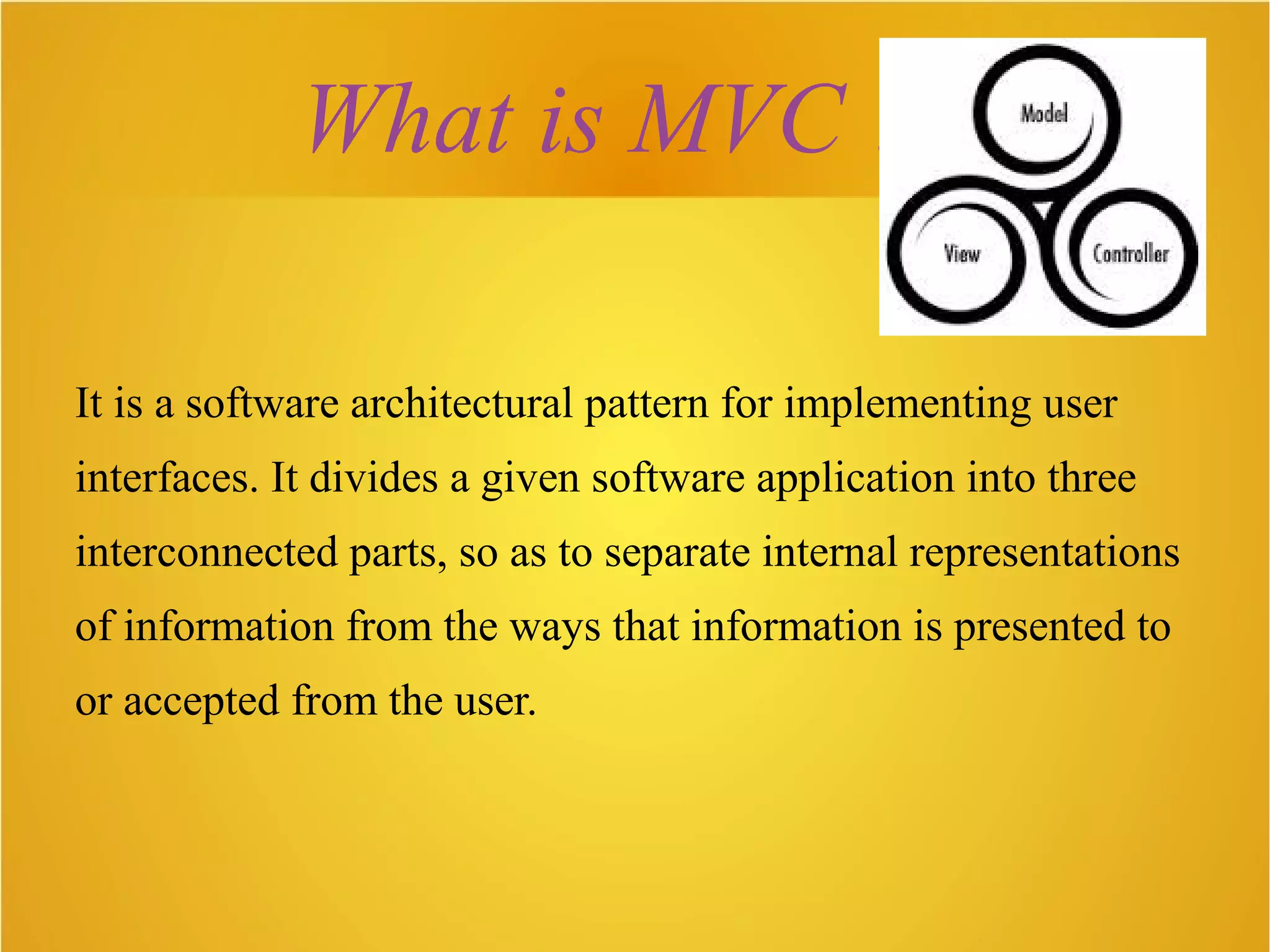 What is MVC ??
It is a software architectural pattern for implementing user
interfaces. It divides a given software application into three
interconnected parts, so as to separate internal representations
of information from the ways that information is presented to
or accepted from the user.
 
