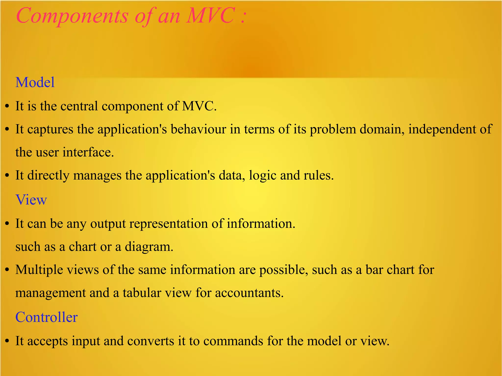 Components of an MVC :
Model
● It is the central component of MVC.
● It captures the application's behaviour in terms of its problem domain, independent of
the user interface.
● It directly manages the application's data, logic and rules.
View
● It can be any output representation of information.
such as a chart or a diagram.
● Multiple views of the same information are possible, such as a bar chart for
management and a tabular view for accountants.
Controller
● It accepts input and converts it to commands for the model or view.
 