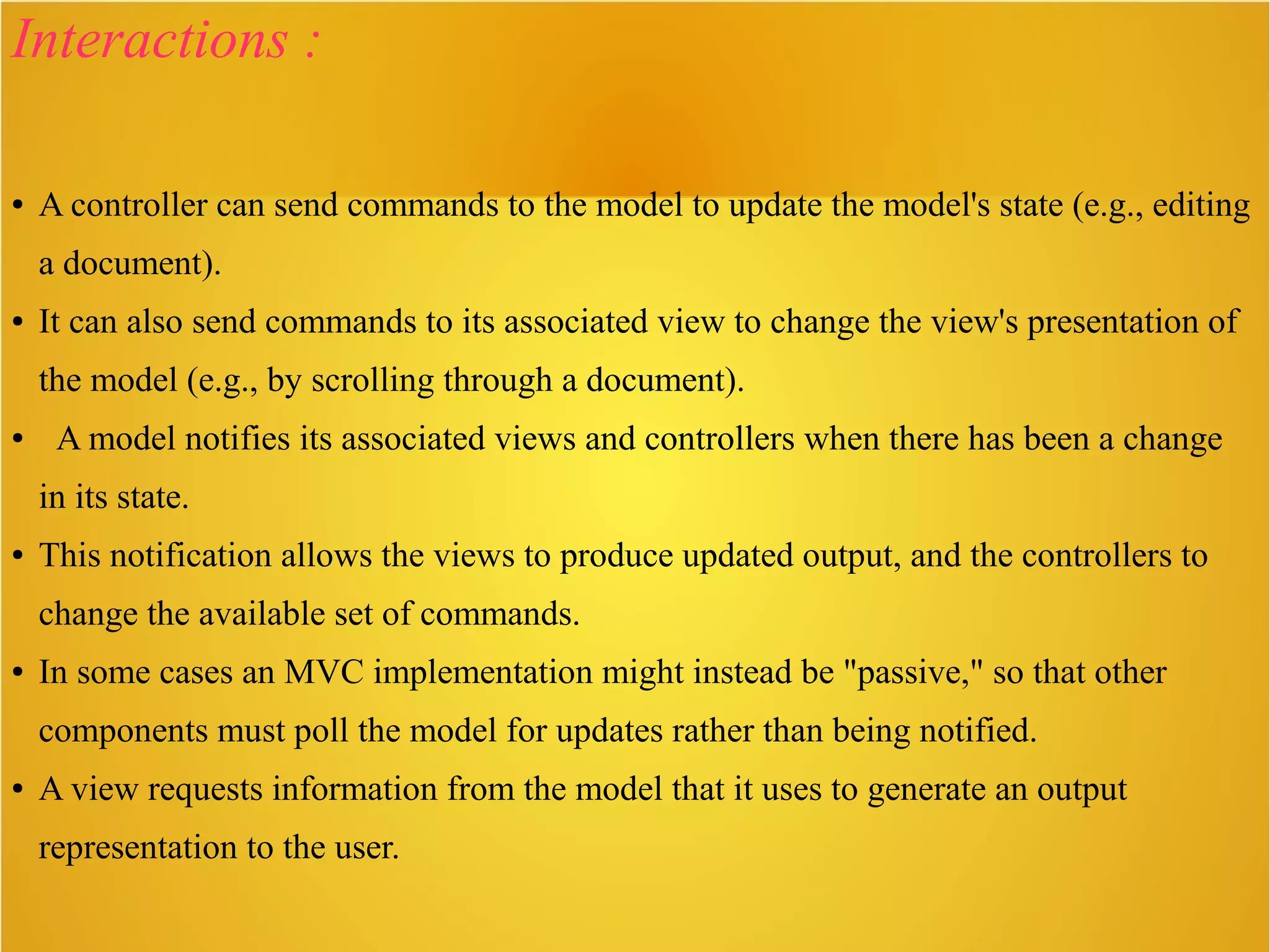 Interactions :
● A controller can send commands to the model to update the model's state (e.g., editing
a document).
● It can also send commands to its associated view to change the view's presentation of
the model (e.g., by scrolling through a document).
● A model notifies its associated views and controllers when there has been a change
in its state.
● This notification allows the views to produce updated output, and the controllers to
change the available set of commands.
● In some cases an MVC implementation might instead be "passive," so that other
components must poll the model for updates rather than being notified.
● A view requests information from the model that it uses to generate an output
representation to the user.
 