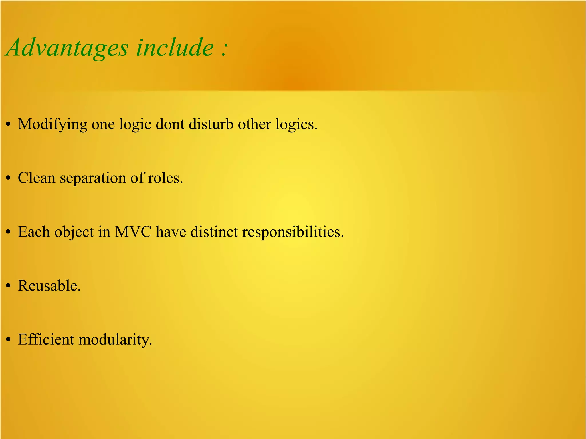 Advantages include :
● Modifying one logic dont disturb other logics.
● Clean separation of roles.
● Each object in MVC have distinct responsibilities.
● Reusable.
● Efficient modularity.
 