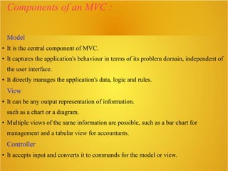 Components of an MVC :
Model
● It is the central component of MVC.
● It captures the application's behaviour in terms of its problem domain, independent of
the user interface.
● It directly manages the application's data, logic and rules.
View
● It can be any output representation of information.
such as a chart or a diagram.
● Multiple views of the same information are possible, such as a bar chart for
management and a tabular view for accountants.
Controller
● It accepts input and converts it to commands for the model or view.
 