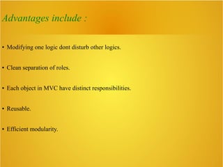 Advantages include :
● Modifying one logic dont disturb other logics.
● Clean separation of roles.
● Each object in MVC have distinct responsibilities.
● Reusable.
● Efficient modularity.
 
