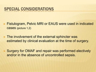SPECIAL CONSIDERATIONS
 Fistulogram, Pelvic MRI or EAUS were used in indicated
cases (picture 1,2)
 The involvement of the external sphincter was
estimated by clinical evaluation at the time of surgery.
 Surgery for OMAF and repair was performed electively
and/or in the absence of uncontrolled sepsis.
 