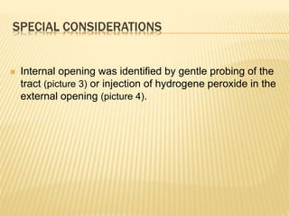 SPECIAL CONSIDERATIONS
 Internal opening was identified by gentle probing of the
tract (picture 3) or injection of hydrogene peroxide in the
external opening (picture 4).
 