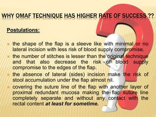 WHY OMAF TECHNIQUE HAS HIGHER RATE OF SUCCESS ??
Postulations:
 the shape of the flap is a sleeve like with minimal or no
lateral incision with less risk of blood supply compromise.
 the number of stitches is lesser than the original technique
and that also decrease the risk of blood supply
compromise to the edges of the flap.
 the absence of lateral (sides) incision make the risk of
stool accumulation under the flap almost nil.
 covering the suture line of the flap with another layer of
proximal redundant mucosa making the flap suture line
completely separate and without any contact with the
rectal content at least for sometime.
 