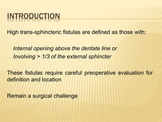 INTRODUCTION
High trans-sphincteric fistulas are defined as those with:
- Internal opening above the dentate line or
- Involving > 1/3 of the external sphincter
These fistulas require careful preoperative evaluation for
definition and location
Remain a surgical challenge
 