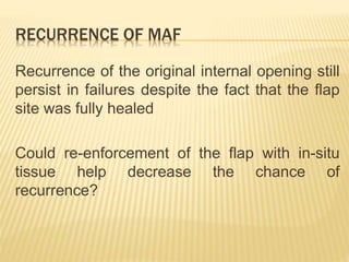 RECURRENCE OF MAF
Recurrence of the original internal opening still
persist in failures despite the fact that the flap
site was fully healed
Could re-enforcement of the flap with in-situ
tissue help decrease the chance of
recurrence?
 