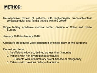 METHOD:
Retrospective review of patients with high/complex trans-sphincteric
cryptoglandular anal fistula treated with the OMAF
Single tertiary academic medical center, division of Colon and Rectal
Surgery
January 2010 to January 2016
Operative procedures were conducted by single team of two surgeons
Exclusion criteria:
1. Insufficient follow up, defined as less than 3 months
2. Patients with non cryptoglandular fistulas
- Patients with inflammatory bowel disease or malignancy
3. Patients with previous history of radiation
 