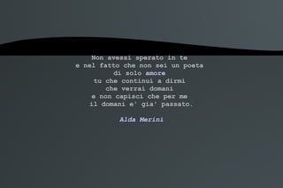Non avessi sperato in te  e nel fatto che non sei un poeta  di solo  amore   tu che continui a dirmi  che verrai domani  e non capisci che per me  il domani e' gia' passato. Alda Merini 