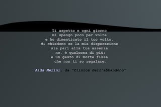 Ti aspetto e ogni giorno  mi spengo poco per volta  e ho dimenticato il tuo volto.  Mi chiedono se la mia disperazione  sia pari alla tua assenza  no, è qualcosa di più: è un gesto di morte fissa  che non ti so regalare. Alda Merini , da "Clinica dell'abbandono" 