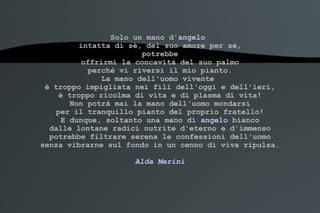 Solo un mano d' angelo   intatta di sè, del suo amore per sè, potrebbe offrirmi la concavità del suo palmo perché vi riversi il mio pianto. La mano dell'uomo vivente  è troppo impigliata nei fili dell'oggi e dell'ieri, è troppo ricolma di vita e di plasma di vita! Non potrà mai la mano dell'uomo mondarsi per il tranquillo pianto del proprio fratello! E dunque, soltanto una mano di  angelo  bianco dalle lontane radici nutrite d'eterno e d'immenso potrebbe filtrare serena le confessioni dell'uomo senza vibrarne sul fondo in un cenno di viva ripulsa. Alda Merini 