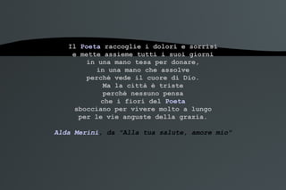 Il  Poeta  raccoglie i dolori e sorrisi e mette assieme tutti i suoi giorni in una mano tesa per donare, in una mano che assolve perché vede il cuore di Dio. Ma la città è triste perché nessuno pensa che i fiori del  Poeta sbocciano per vivere molto a lungo per le vie anguste della grazia. Alda Merini , da "Alla tua salute, amore mio" 