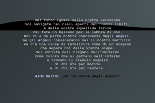 Del tutto ignari della nostra esistenza voi navigate nei cieli aperti dei nostri limiti, e delle nostre squallide ferite voi fate un balsamo per le labbra di Dio. Non vi è da parte nostra conoscenza degli  angeli , né gli  angeli  conosceranno mai il nostro martirio, ma c'è una linea di infelicità come di un uragano che separa noi dalla vostra siepe. Voi entrate nell'uragano dell'universo come coloro che si gettano nell'inferno e trovano il tremolo sospiro di chi sta per morire e di chi sta per nascere. Alda Merini , da "La carne degli angeli" 