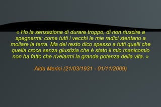 « Ho la sensazione di durare troppo, di non riuscire a spegnermi: come tutti i vecchi le mie radici stentano a mollare la terra. Ma del resto dico spesso a tutti quelli che quella croce senza giustizia che è stato il mio manicomio non ha fatto che rivelarmi la grande potenza della vita. » Alda Merini (21/03/1931 - 01/11/2009) 