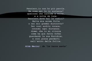 Pensiero,io non ho più parole. Ma cosa sei tu in sostanza? qualcosa che lacrima a volte, e a volte dà luce. Pensiero,dove hai le radici? Nella mia anima folle o nel mio grembo distrutto? Sei così ardito vorace, consumi ogni distanza; dimmi che io mi ritorca come ha già fatto Orfeo guardando la sua Euridice, e così possa perderti nell'antro della follia. Alda Merini , da "La terra santa" 
