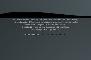 Io sono certa che nulla più soffocherà la mia rima, il silenzio l’ho tenuto chiuso per anni nella gola come una trappola da sacrificio, è quindi venuto il momento di cantare una esequie al passato. Alda Merini , da "La Terra Santa" 