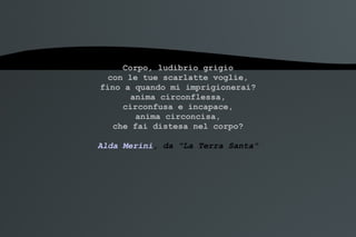 Corpo, ludibrio grigio con le tue scarlatte voglie, fino a quando mi imprigionerai? anima circonflessa, circonfusa e incapace, anima circoncisa, che fai distesa nel corpo? Alda Merini , da "La Terra Santa" 