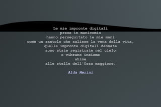 Le mie impronte digitali prese in manicomio hanno perseguitato le mie mani come un rantolo che salisse la vena della vita, quelle impronte digitali dannate sono state registrate nel cielo e vibrano insieme ahimè alle stelle dell'Orsa maggiore. Alda Merini 