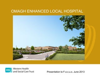 Presentation to F.o.c.u.s. June 2013
OMAGH ENHANCED LOCAL HOSPITAL
 
