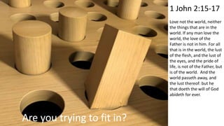 Are you trying to fit in?
1 John 2:15-17
Love not the world, neither
the things that are in the
world. If any man love the
world, the love of the
Father is not in him. For all
that is in the world, the lust
of the flesh, and the lust of
the eyes, and the pride of
life, is not of the Father, but
is of the world. And the
world passeth away, and
the lust thereof: but he
that doeth the will of God
abideth for ever.
 