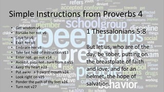 Simple Instructions from Proverbs 4
• Get wisdom v5
• Forsake her not v6
• Love he v6
• Exalt her v8
• Embrace her v8
• Take fast hold of instruction v13
• Enter not…go not v14
• Avoid it, pass not…turn from it v15
• Keep thy heart v23
• Put away…a froward mouth v24
• Look right on v25
• Ponder the path of thy feet v26
• Turn not v27
1 Thessalonians 5:8
But let us, who are of the
day, be sober, putting on
the breastplate of faith
and love; and for an
helmet, the hope of
salvation.
 