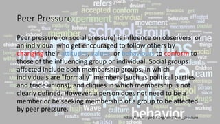 Peer Pressure
Peer pressure (or social pressure) is influence on observers, or
an individual who get encouraged to follow others by
changing their attitudes, values, or behaviours to conform to
those of the influencing group or individual. Social groups
affected include both membership groups, in which
individuals are "formally" members (such as political parties
and trade unions), and cliques in which membership is not
clearly defined. However, a person does not need to be a
member or be seeking membership of a group to be affected
by peer pressure.
https://en.wikipedia.org/wiki/Peer_pressure
 