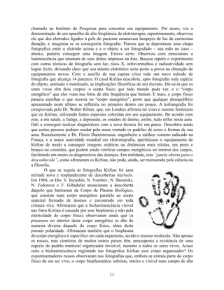11
chamado ao Instituto de Pesquisas para consertar um equipamento. Por acaso, viu a
demonstração de um aparelho de alta freqüência de eletroterapia; repentinamente, observou
ele que dos eletrodos ligados à pele do paciente emanavam lampejos de luz de curtíssima
duração, e imaginou se os conseguiria fotografar. Pensou que se depositasse uma chapa
fotografica entre o eletrodo acima e a o objeto a ser fotografado – sua mão no caso –
abaixo, poderia conseguir uma imagem. Estava certo. Observou com entusiasmo a
luminescência que emanara de seus dedos impressa na foto. Buscou repetir o experimento
com outras técnicas de fotografia sem luz, raios X, infravermelhos e radioatividade sem
lograr êxito, deixando claro que seu talento eletrônico seria posto a prova na obtenção de
equipamentos novos. Com o auxilio de sua esposa criou todo um novo método de
fotografia que alcança 14 patentes. O casal Kirlian descobriu, após fotografar toda espécie
de objeto, animado e inanimado, as implicações filosóficas de seu invento. Dir-se-ia que os
seres vivos têm dois corpos: o corpo físico que todo mundo pode ver, e o “corpo
energético” que eles viam nas fotos de alta freqüência que batiam. E mais, o corpo físico
parecia espelhar o que ocorria no “corpo energético”, posto que qualquer desequilíbrio
apresentado neste ultimo se refletiria no primeiro dentro em pouco. A kirliangrafia foi
comprovada pelo Dr. Walter Kilner, que, em Londres afirmou ter visto o mesmo fenômeno
que os Kirlian, utilizando lentes especiais coloridas em seu equipamento. De acordo com
este, a má saúde, a fadiga, a depressão, os estados de ânimo, enfim, tudo influi nesta aura.
Dali a conseguir realizar diagnósticos com a nova técnica foi um passo. Descobriu ainda
que certas pessoas podiam mudar pela mera vontade os padrões de cores e formas de sua
aura. Recentemente o Dr. Florin Dumistrescus, engenheiro e médico romeno radicado na
França, e a maior autoridade mundial em eletronografia, aperfeiçoou o equipamento de
Kirlian de modo a conseguir imagens estáticas ou dinâmicas mais nítidas, em preto e
branco ou coloridas, que podem ainda verificar campos energéticos no interior dos corpos,
facilitando em muito os diagnósticos das doenças. Em realidade, esta “janela aberta para o
desconhecido”, como afirmaram os Kirlian, não pode, ainda, ser mensurada pela ciência ou
a filosofia.
O que se seguiu às fotografias Kirlian foi uma
miríade nova e resplandecente de descobertas incríveis.
Em 1968, os Drs. V. Inyushin, N. Vorobev, N. Shouisiki,
N. Fedorova e F. Gibadulin anunciaram a descoberta
daquilo que batizaram de Corpo de Plasma Biológico,
que consiste num corpo energético paralelo ao corpo
material formado de átomos e encontrado em toda
criatura viva. Afirmaram que a bioluminescência visível
nas fotos Kirlian é causada por este bioplasma e não pela
eletricidade do corpo físico; observaram ainda que os
processos no interior deste corpo energético se dão de
maneira diversa daquele do corpo físico, além deste
possuir polaridade. Afirmaram também que o bioplasma
do corpo energético é especifico em cada organismo, tecido e mesmo molécula. Não apenas
os russos, mas cientistas de muitos outros paises têm, pressuposto a existência de uma
espécie de padrão matricial organizador invisível, inerente a todos os seres vivos. Acaso
seria a bioluminescência registrada nas fotografias Kirlian esse corpo organizador? Os
experimentadores russos observaram nas fotografias que, embora se extraia parte do corpo
físico de um ser vivo, o corpo bioplasmático subsiste, inteiro e visível num campo de alta
 