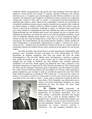 12
freqüência. Muitos se perguntaram o que geraria este corpo energético? Seria ele capaz de
esgotar-se? Como dar-lhe uma recarga? A resposta, segundo verificaram estes mesmos
cientistas russos, é o oxigênio, que converte alguns de seus elétrons excedentes a um certo
“quantum” de energia do corpo energético. O hinduismo sempre sustentou que a respiração
carrega todo o corpo de “força vital” ou “prana”, e a Ioga possui exercícios específicos de
respiração para manter a saúde. Diante de tais constatações, cientistas da Universidade do
Cazaquistão entenderam porque respirar oxigênio ionizado tem um grande efeito medicinal
em muitas doenças; o simples borrifo de oxigênio ionizado sobre uma ferida é capaz de
acelerar o processo de cicatrização. Estudando os iogues, os cientistas russos observaram
que o corpo energético se desprende do corpo físico quando estes estão em estado de transe.
Ainda postularam que isto também pode ocorrer com qualquer um que se encontre sob a
influência de anestésicos, em estado de coma ou em crises psicológicas profundas. Assim
como fez Hippolyte Baraduc quase duzentos anos atrás, os russos conseguiram flagrar o
instante em que este corpo de energia deixa o corpo físico no exato momento da morte de
uma pessoa; eles testemunharam, por uma câmera Kirlian, fagulhas e clarões oriundos do
corpo bioplasmático se arremessando vagarosamente no espaço, “nadando para longe e
desaparecendo”. Nenhuma área do pensamento humano haverá de ser o mesmo diante da
constatação unânime da existência de que somos compostos de não apenas um, mas de dois
corpos.
Esta idéia do duplo corpo desenvolveu-se a partir das pesquisas empreendidas pelo
professor russo Alexander Gurvitch (encarnado em 1879, desencarnado em 1954),
descobridor da radiação mitogênica, uma força que emana dos seres em ondas
eletromagnéticas e lhes dá forma. Muitos outros investigadores e cientistas o seguiram
neste campo de pesquisa, no que se pode concluir que as células do corpo físico são
dirigidas por um campo de biofótons que atua mediante uma coerência espantosa,
semelhante à do raio laser. Dentre aqueles que dedicaram suas vidas e intelectos a essa
descoberta, destacam-se as figuras do Dr. Hans Driesch (encarnado em 1867, desencarnado
em 1941), que foi o primeiro a demonstrar que os organismos vivos são campos de energia;
Drs. Colli e Faccini, biofísicos italianos que descobriram em 1954 que várias sementes de
plantas irradiam luz, que vai desde o verde ao vermelho do espectro de cores; Fritz Albert
Popp, biofísico alemão que na década de 1970 conclui que “a renovação das células nos
homens e nos animais só poderia ser transmitida se existisse uma comunicação operando a
velocidade da luz entre todas as células”, assim, todas as células são avisadas da morte de
uma célula; e Prof. Kasnatchev, que demonstrou que as
células vivas trocam informações biológicas no campo
ultravioleta por meio dos fótons. Em suma: ondas
eletromagnéticas!
Dr. Wilhelm Reich (encarnado em
Dobrzcynica, Galicia austríaca 1897 e desencarnado na
penitenciária de Lewisburg, Pensilvânia, EUA em
1957), médico e psicanalista, descobriu uma energia
vital a que deu o nome de Energia Orgônica. Ele
acreditava que o homem se compõe desta energia e que
também o alimente; ela é da cor azul e provém do sol e
do ar que respiramos. Afirmou: “Vivemos em um mundo
impregnado de energia universal, primária e
onipresente”. Em suas pesquisas descobriu que a
 