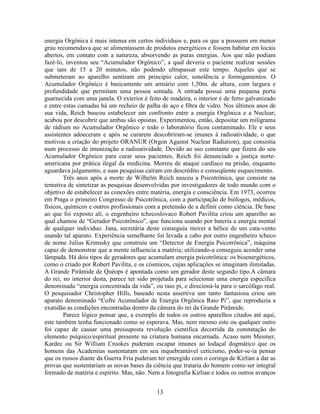13
energia Orgônica é mais intensa em certos indivíduos e, para os que a possuem em menor
grau recomendava que se alimentassem de produtos energéticos e fossem habitar em locais
abertos, em contato com a natureza, absorvendo as puras energias. Aos que não podiam
fazê-lo, inventou seu “Acumulador Orgônico”, a qual deveria o paciente realizar sessões
que iam de 15 a 20 minutos, não podendo ultrapassar este tempo. Aqueles que se
submeteram ao aparelho sentiram em principio calor, sonolência e formigamentos. O
Acumulador Orgônico é basicamente um armário com 1,50m. de altura, com largura e
profundidade que permitam uma pessoa sentada. A entrada possui uma pequena porta
guarnecida com uma janela. O exterior é feito de madeira, o interior é de ferro galvanizado
e entre estas camadas há um recheio de palha de aço e fibra de vidro. Nos últimos anos de
sua vida, Reich buscou estabelecer um confronto entre a energia Orgônica e a Nuclear;
acabou por descobrir que ambas são opostas. Experimentou, então, depositar um miligrama
de rádium no Acumulador Orgônico e todo o laboratório ficou contaminado. Ele e seus
assistentes adoeceram e após se curarem descobriram-se imunes à radioatividade, o que
motivou a criação do projeto ORANUR (Orgon Against Nuclear Radiation), que consistia
num processo de imunização a radioatividade. Devido ao uso constante que fizera do seu
Acumulador Orgônico para curar seus pacientes, Reich foi denunciado a justiça norte-
americana por prática ilegal da medicina. Morreu de ataque cardíaco na prisão, enquanto
aguardava julgamento, e suas pesquisas caíram em descrédito e conseqüente esquecimento.
Três anos após a morte de Wilhelm Reich nasceu a Psicotrônica, que consiste na
tentativa de sintetizar as pesquisas desenvolvidas por investigadores de todo mundo com o
objetivo de estabelecer as conexões entre matéria, energia e consciência. Em 1973, ocorreu
em Praga o primeiro Congresso de Psicotrônica, com a participação de biólogos, médicos,
físicos, químicos e outros profissionais com a pretensão de a definir como ciência. De base
ao que foi exposto ali, o engenheiro tchecoslovaco Robert Pavilita criou um aparelho ao
qual chamou de “Gerador Psicotrônico”, que funciona usando por bateria a energia mental
de qualquer individuo. Jana, secretária deste conseguiu mover a hélice de um cata-vento
usando tal aparato. Experiência semelhante foi levada a cabo por outro engenheiro tcheco
de nome Julius Krimssky que construiu um “Detector de Energia Psicotrônica”, máquina
capaz de demonstrar que a mente influencia a matéria; utilizando-a conseguiu acender uma
lâmpada. Há dois tipos de geradores que acumulam energia psicotrônica: os bioenergéticos,
como o criado por Robert Pavilita, e os cósmicos, cujas aplicações se imaginam ilimitadas.
A Grande Pirâmide de Quéops é apontada como um gerador deste segundo tipo.A câmara
do rei, no interior desta, parece ter sido projetada para selecionar uma energia especifica
denominada “energia concentrada da vida”, ou raio pi, e direcioná-la para o sarcófago real.
O pesquisador Christopher Hills, baseado nesta assertiva um tanto fantasiosa criou um
aparato denominado “Cofre Acumulador de Energia Orgônica Raio Pi”, que reproduzia a
exatidão as condições encontradas dentro da câmara do rei da Grande Pirâmide.
Parece lógico pensar que, a exemplo de todos os outros aparelhos citados até aqui,
este também tenha funcionado como se esperava. Mas, nem mesmo este ou qualquer outro
foi capaz de causar uma pressuposta revolução cientifica decorrida da constatação do
elemento psíquico/espiritual presente na criatura humana encarnada. Acaso nem Mesmer,
Kardec ou Sir William Crookes puderam escapar imunes ao lodaçal dogmático que os
homens das Academias sustentaram em seu inquebrantável ceticismo, poder-se-ia pensar
que os russos diante da Guerra Fria puderam ter emergido com o coringa de Kirlian a dar as
provas que sustentariam as novas bases da ciência que trataria do homem como ser integral
formado de matéria e espírito. Mas, não. Nem a fotografia Kirlian e todos os outros avanços
 