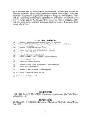 14
que se sucederam atrás da Cortina de Ferro puderam dobrar o academicismo da mente dos
detratores, opositores e cínicos que se acham senhores de toda racionalidade. Todavia, nem
mesmo eles são capazes de apagar os fatos e as provas. Não pode a ciência de nosso tempo
ainda dar o definitivo parecer acerca do espírito humano, certamente o fará no futuro diante
de novos avanços técnicos. Aí, então, descobrirão todos o que foram os milagres do mestre
Jesus e os gênios que ao longo dos séculos desvelaram os mistérios da existência do ser
humano sobre a Terra.
ÍNDICE FOTOGRÁFICO
Pág. 1 – F1 esquerda – AGRIPPA (Heinrich Cornelius Agrippa Von Nettesheim)
Pág. 1 – F2 direita – PARACELSO (Philippus Aureolus Theophrastus Bombastus von Hohenheim
Pág. 2 – F1 esquerda – MESMER (Franz Anton Mesmer)
Pág. 3 – F1 direita – MARQUÊS DE PUYSÈGUR (A. M. J. Castenet)
Pág. 3 – F2 esquerda – Barão Du Potet
Pág. 5 – F1 esquerda – Barão Karl Von Reichenbach
Pág. 5 – F2 direita – ALLAN KARDEC (Hippolyte Leon Denizard Rivail)
Pág. 6 – F1 esquerda – Dr. James Braid
Pág. 6 – F2 direita – Dr. Hippolyte Bernheim
Pág. 7 – F1 esquerda – Coronel Eugène Auguste Albert D’Aiglun De Rochas
Pág. 8 – F1 direita – Sir William Crookes
Pág. 9 – F1 esquerda – KIRLIAN (Semyon Davidovich Kirlian)
Pág. 10 – F1 direita – Fotografia Kirlian de uma mão
Pág. 11 – F1 direita – Dr. Wilhelm Reich
BIBLIOGRAFIA
LOUREIRO, CARLOS BERNARDO, Espiritismo e Magnetismo, São Paulo. Editora
Mnêmio Túlio, 1997
FILMOGRAFIA
DR. MESMER – O FEITICEIRO, Espiritismo e Magnetismo, São Paulo. Editora Mnêmio
Túlio, 1997
 