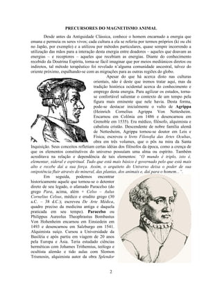 2
PRECURSORES DO MAGNETISMO ANIMAL
Desde antes da Antiguidade Clássica, conhece o homem encarnado a energia que
emana e permeia os seres vivos; cada cultura a ela se referiu por termos próprios (ki ou chi
no Japão, por exemplo) e a utilizou por métodos particulares, quase sempre incorrendo a
utilização das mãos para a interação desta energia entre doadores – aqueles que doavam as
energias – e receptores – aqueles que recebiam as energias. Diante do conhecimento
recebido da Doutrina Espírita, torna-se fácil imaginar que por meios mediúnicos diretos ou
indiretos, tal método terapêutico foi revelado n’alguma comunidade ancestral, talvez do
oriente próximo, espalhando-se com as migrações para as outras regiões do globo.
Apesar do que há acerca disto nas culturas
orientais, não é deste que iremos tratar aqui, mas da
tradição histórica ocidental acerca do conhecimento e
emprego desta energia. Para agilizar os estudos, torna-
se confortável salientar o contexto de um tempo pela
figura mais eminente que nele havia. Desta forma,
pode-se destacar inicialmente o vulto de Agrippa
(Heinrich Cornelius Agrippa Von Nettesheim.
Encarnou em Colônia em 1486 e desencarnou em
Grenoble em 1535). Era médico, filósofo, alquimista e
cabalista cristão. Descendente de nobre família alemã
de Nettesheim, Agrippa tornou-se doutor em Leis e
Física; escreveu o livro Filosofia das Artes Ocultas,
obra em três volumes, que o pôs na mira da Santa
Inquisição. Seus conceitos refletiam certas idéias dos filósofos da época, como a crença de
que os elementos constitutivos do universo possuíam uma alma ou espírito. Também
acreditava na relação e dependência de tais elementos: “O mundo é triplo, isto é,
elementar, sideral e espiritual. Tudo que está mais básico é governado pelo que está mais
alto e recebe daí a sua força. Assim, o arquiteto do Universo deixa o poder de sua
onipotência fluir através do mineral, das plantas, dos animais e, daí para o homem...”.
Em seguida, podemos encontrar
historicamente aquele que tornou-se o detentor
direto de seu legado, o afamado Paracelso (do
grego Para, acima, além + Celso – Aulus
Cornelius Celsus, médico e erudito grego (30
a.C. – 38 d.C.); escreveu De Arte Médica,
quadro preciso da medicina antiga e daquela
praticada em seu tempo). Paracelso ou
Philippus Aureolus Theophrastus Bombastus
Von Hohenheim encarnou em Einsiedein em
1493 e desencarnou em Salzburgo em 1541.
Alquimista suíço. Cursou a Universidade da
Basiléia e após partiu em viagem de 20 anos
pela Europa e Ásia. Teria estudado ciências
herméticas com Johames Trithemius, teólogo e
ocultista alemão e tido aulas com Slomon
Trismosin, alquimista autor da obra Splendor
 