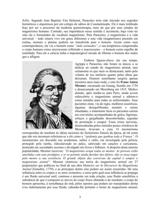 3
Sollis. Segundo Jean Baptiste Van Helmont, Paracelso teria sido iniciado nos segredos
herméticos e alquímicos por um colégio de sábios de Constantinopla. Ele é mais lembrado
hoje por ser o precursor da moderna quimioterapia, mais do que por seus estudos do
magnetismo humano. Contudo, sua importância nesse sentido é inconteste, haja visto ter
sido ele o formulador do vocábulo magnetismo. Para Paracelso, o magnetismo é a vida
universal – tudo estaria vivo em graus diferentes e esta vida (magnetismo) presente em
rochas, animais e plantas poderia ser transferida para o homem. Assim como seus
contemporâneos, ele via o homem como “imãs animados”, e sua terapêutica compreendia
o corpo humano como microcosmo refletindo o macrocosmo – o homem como espelho da
totalidade. Para ele a ciência tinha a impostergável missão de libertar o homem dos males
que o afligem.
Embora figuras-chave em seu tempo,
Agrippa e Paracelso, não foram os únicos a se
dedicar ao estudo do magnetismo animal, mas
certamente os que mais se destacaram, tanto pelo
volume de seu intelecto quanto pelas obras que
deixaram. Homem semelhante surgiria apenas
trezentos anos mais tarde, e este foi Franz Anton
Mesmer, encarnado em Iznang, Sonabe em 1734
e desencarnado em Meersburg em 1815. Médico
alemão, após mudar-se para Paris, ainda jovem
redescobriu o magnetismo animal e adotou-o
como remédio para todas as enfermidades. Seus
pacientes eram, via de regra, mulheres neuróticas,
algumas desequilibradas mentais e outras
obsedadas; o tratamento fazia os pacientes caírem
em convulsões acompanhadas de gritos, lágrimas,
soluços e gargalhadas descontroladas, seguidas
de prostração e estupor. Essas crises nervosas,
desencadeadas pelos métodos pouco ortodoxos de
Mesmer, levavam a cura. O mesmerismo
correspondeu de imediato às idéias racionais do iluminismo francês da época, de tal conta
que não era incomum referirem-se a ele como a “epidemia que ganhou toda a França”. O
mesmerismo era discutido nas academias, salões e cafés, era investigado pela polícia,
protegido pela rainha, ridicularizado no palco, satirizado em canções e caricaturas,
praticado em sociedades secretas e divulgado em livros e folhetos. A despeito desta enorme
popularidade, Mesmer escreveu: “O magnetismo ocupa todas as mentes. As pessoas estão
aturdidas com seus prodígios, e se se permite ainda duvidar dos efeitos, não se ousa negar
pelo menos a sua existência. O grande objeto das conversas da capital é sempre o
magnetismo animal”. Mesmer sintetizou sua teoria do magnetismo animal em 27
proposições que publicou no final de sua obra Memoire sur la Découvert du Magnétisme
Animal (Genebra, 1779), e as principais dentre elas podem ser assim resumidas: Há uma
influência entre os corpos e os seres existentes; o meio pelo qual essa influência se propaga
é um fluido universal sutil, contínuo e presente em toda criação; esse fluido sensibiliza a
substância de que é composto os nervos do corpo físico afetando-o de imediato; o corpo do
homem apresenta, à semelhança do imã, pólos opostos que podem ser manipulados direta
e/ou indiretamente por esse fluido, cabendo-lhe portanto o termo de magnetismo animal;
 